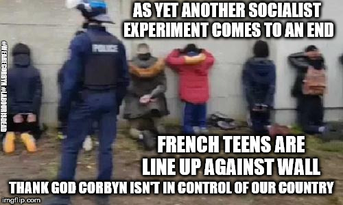 French riots - another socialist experiment comes to an end | AS YET ANOTHER SOCIALIST EXPERIMENT COMES TO AN END; #WEARECORBYN #LABOURISDEAD; FRENCH TEENS ARE LINE UP AGAINST WALL; THANK GOD CORBYN ISN'T IN CONTROL OF OUR COUNTRY | image tagged in france riots - another socialist experiment fails,wearecorbyn,labourisdead,cultofcorbyn,corbyn eww,communist socialist | made w/ Imgflip meme maker