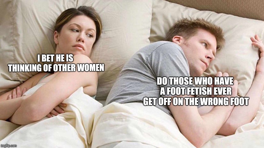 Nice To Meet You | I BET HE IS THINKING OF OTHER WOMEN; DO THOSE WHO HAVE A FOOT FETISH EVER GET OFF ON THE WRONG FOOT | image tagged in i bet he's thinking about other women,funny,memes | made w/ Imgflip meme maker