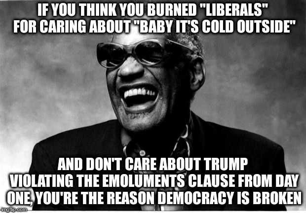 I can't wrap my head around Trump, but Liberals are so sensitive, ha, ha! | IF YOU THINK YOU BURNED "LIBERALS" FOR CARING ABOUT "BABY IT'S COLD OUTSIDE"; AND DON'T CARE ABOUT TRUMP VIOLATING THE EMOLUMENTS CLAUSE FROM DAY ONE, YOU'RE THE REASON DEMOCRACY IS BROKEN | image tagged in ray charles,trump,humor,emoluments clause,republicans,emotional manipulation | made w/ Imgflip meme maker