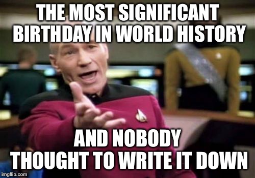 Picard Wtf Meme | THE MOST SIGNIFICANT BIRTHDAY IN WORLD HISTORY AND NOBODY THOUGHT TO WRITE IT DOWN | image tagged in memes,picard wtf | made w/ Imgflip meme maker