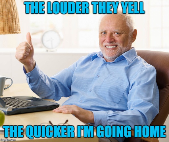 Hide the pain harold | THE LOUDER THEY YELL THE QUICKER I'M GOING HOME | image tagged in hide the pain harold | made w/ Imgflip meme maker
