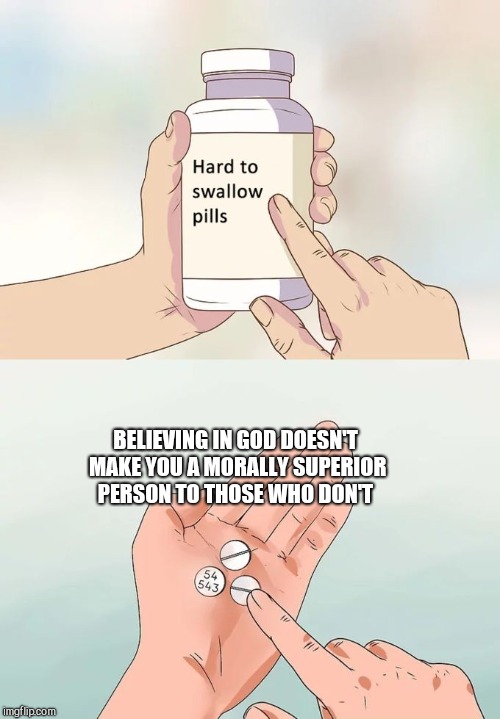 Hard To Swallow Pills Meme | BELIEVING IN GOD DOESN'T MAKE YOU A MORALLY SUPERIOR PERSON TO THOSE WHO DON'T | image tagged in memes,hard to swallow pills | made w/ Imgflip meme maker