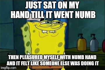 smug spongebob | JUST SAT ON MY HAND TILL IT WENT NUMB; THEN PLEASURED MYSELF WITH NUMB HAND AND IT FELT LIKE SOMEONE ELSE WAS DOING IT | image tagged in smug spongebob | made w/ Imgflip meme maker