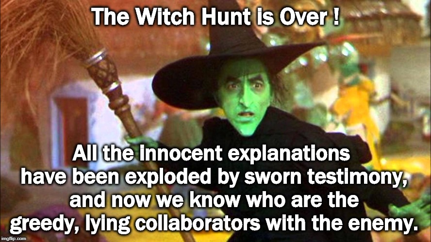 Ain't no witches left to hunt - got 'em all. | The Witch Hunt is Over ! All the innocent explanations have been exploded by sworn testimony, and now we know who are the greedy, lying collaborators with the enemy. | image tagged in trump,russia,putin,fake,witch hunt | made w/ Imgflip meme maker