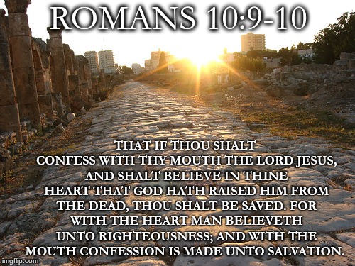 Romans Road | ROMANS 10:9-10; THAT IF THOU SHALT CONFESS WITH THY MOUTH THE LORD JESUS, AND SHALT BELIEVE IN THINE HEART THAT GOD HATH RAISED HIM FROM THE DEAD, THOU SHALT BE SAVED.
FOR WITH THE HEART MAN BELIEVETH UNTO RIGHTEOUSNESS; AND WITH THE MOUTH CONFESSION IS MADE UNTO SALVATION. | image tagged in romans road | made w/ Imgflip meme maker