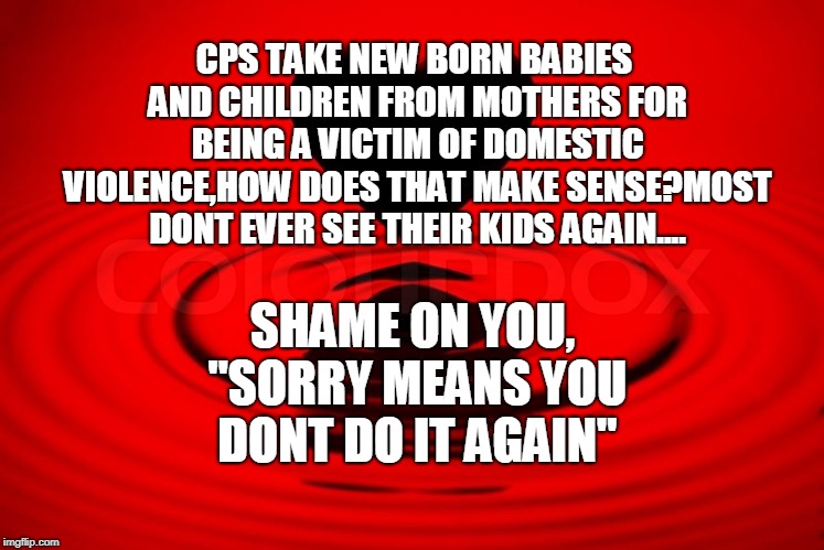 CPS TAKE NEW BORN BABIES AND CHILDREN FROM MOTHERS FOR BEING A VICTIM OF DOMESTIC VIOLENCE,HOW DOES THAT MAKE SENSE?MOST DONT EVER SEE THEIR KIDS AGAIN.... SHAME ON YOU, "SORRY MEANS YOU DONT DO IT AGAIN" | made w/ Imgflip meme maker