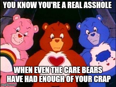 pissed care bears | YOU KNOW YOU'RE A REAL ASSHOLE; WHEN EVEN THE CARE BEARS HAVE HAD ENOUGH OF YOUR CRAP | image tagged in pissed care bears | made w/ Imgflip meme maker