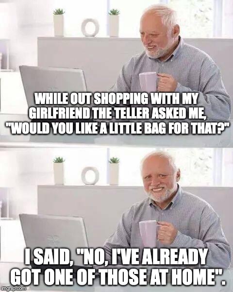 TRUE STORY! | WHILE OUT SHOPPING WITH MY GIRLFRIEND THE TELLER ASKED ME, "WOULD YOU LIKE A LITTLE BAG FOR THAT?"; I SAID, "NO, I'VE ALREADY GOT ONE OF THOSE AT HOME". | image tagged in memes,hide the pain harold | made w/ Imgflip meme maker