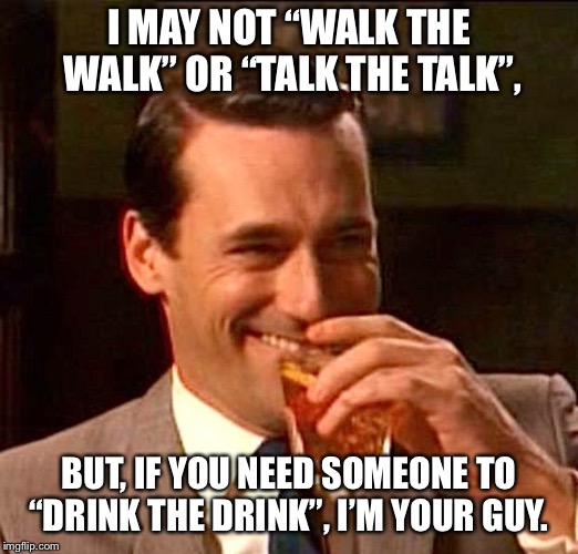 drinking guy | I MAY NOT “WALK THE WALK” OR “TALK THE TALK”, BUT, IF YOU NEED SOMEONE TO “DRINK THE DRINK”, I’M YOUR GUY. | image tagged in drinking guy | made w/ Imgflip meme maker