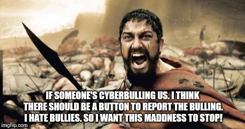 Sparta Leonidas | IF SOMEONE'S CYBERBULLING US. I THINK THERE SHOULD BE A BUTTON TO REPORT THE BULLING. I HATE BULLIES. SO I WANT THIS MADDNESS TO STOP! | image tagged in memes,sparta leonidas | made w/ Imgflip meme maker