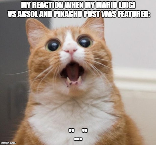 Shocked cat | MY REACTION WHEN MY MARIO LUIGI VS ABSOL AND PIKACHU POST WAS FEATURED:; "..." | image tagged in shocked cat | made w/ Imgflip meme maker