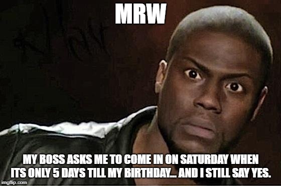 Kevin Hart Meme | MRW; MY BOSS ASKS ME TO COME IN ON SATURDAY WHEN ITS ONLY 5 DAYS TILL MY BIRTHDAY... AND I STILL SAY YES. | image tagged in memes,kevin hart | made w/ Imgflip meme maker