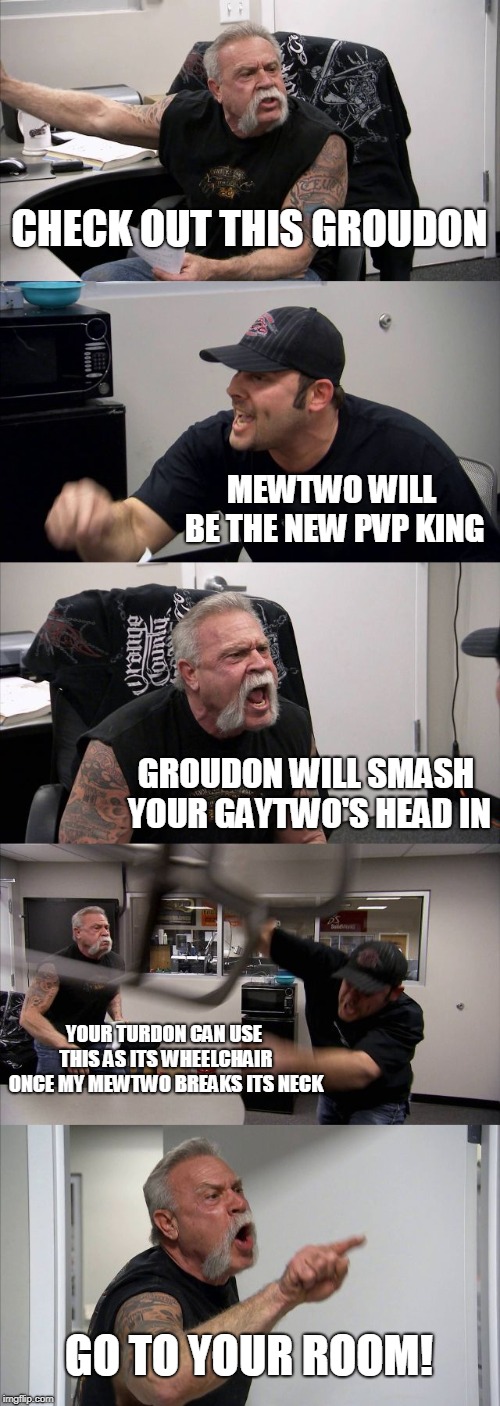 PvP coming soon | CHECK OUT THIS GROUDON; MEWTWO WILL BE THE NEW PVP KING; GROUDON WILL SMASH YOUR GAYTWO'S HEAD IN; YOUR TURDON CAN USE THIS AS ITS WHEELCHAIR ONCE MY MEWTWO BREAKS ITS NECK; GO TO YOUR ROOM! | image tagged in memes,american chopper argument | made w/ Imgflip meme maker