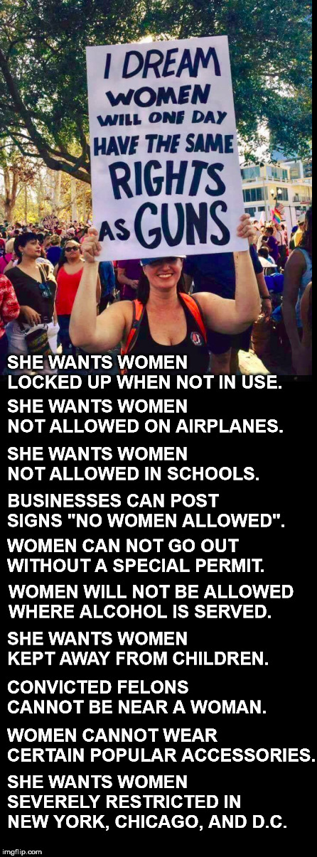Be careful what you ask for. If anti-gun liberals knew ANYTHING about gun laws and guns.  | SHE WANTS WOMEN LOCKED UP WHEN NOT IN USE. SHE WANTS WOMEN NOT ALLOWED ON AIRPLANES. SHE WANTS WOMEN NOT ALLOWED IN SCHOOLS. BUSINESSES CAN POST SIGNS "NO WOMEN ALLOWED". WOMEN CAN NOT GO OUT WITHOUT A SPECIAL PERMIT. WOMEN WILL NOT BE ALLOWED WHERE ALCOHOL IS SERVED. SHE WANTS WOMEN KEPT AWAY FROM CHILDREN. CONVICTED FELONS CANNOT BE NEAR A WOMAN. SHE WANTS WOMEN SEVERELY RESTRICTED IN NEW YORK, CHICAGO, AND D.C. WOMEN CANNOT WEAR CERTAIN POPULAR ACCESSORIES. | image tagged in blank black | made w/ Imgflip meme maker
