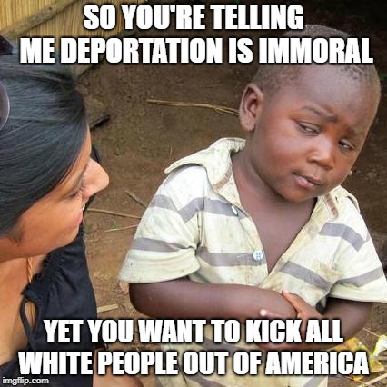 Third World Skeptical Kid | SO YOU'RE TELLING ME DEPORTATION IS IMMORAL; YET YOU WANT TO KICK ALL WHITE PEOPLE OUT OF AMERICA | image tagged in memes,third world skeptical kid,liberals,immigration,hypocrisy,politics | made w/ Imgflip meme maker