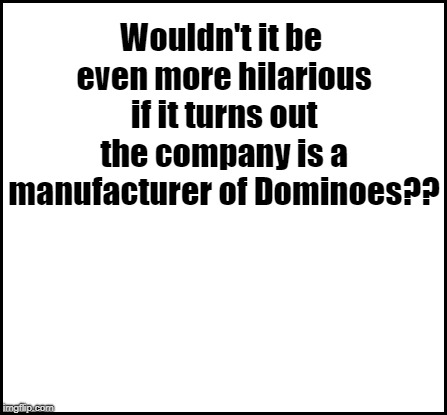 blank | Wouldn't it be even more hilarious if it turns out the company is a manufacturer of Dominoes?? | image tagged in blank | made w/ Imgflip meme maker