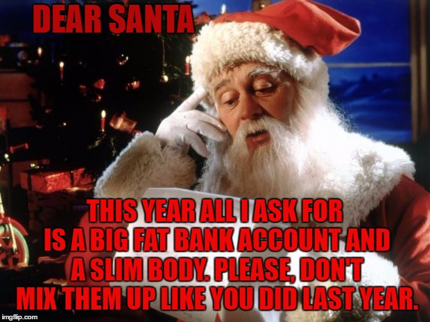 dear santa | DEAR SANTA; THIS YEAR ALL I ASK FOR IS A BIG FAT BANK ACCOUNT AND A SLIM BODY. PLEASE, DON'T MIX THEM UP LIKE YOU DID LAST YEAR. | image tagged in dear santa,random,santa | made w/ Imgflip meme maker