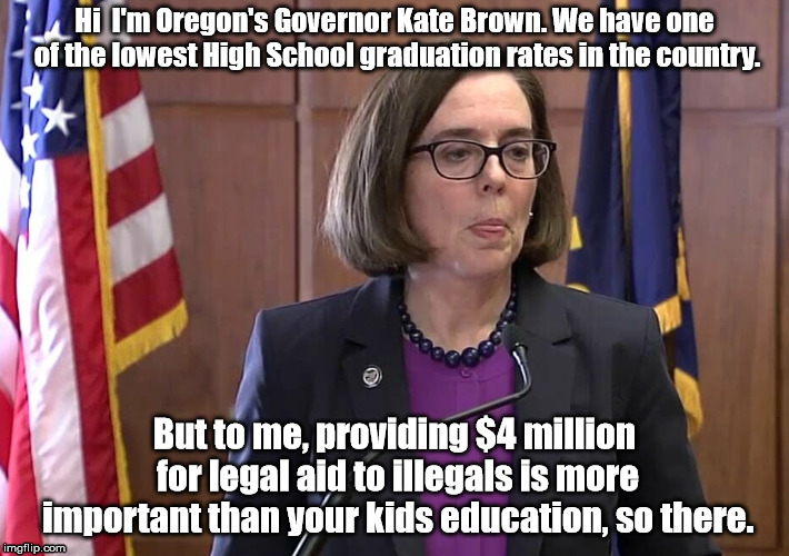 The Honorable Gov. Kate Brown  | Hi  I'm Oregon's Governor Kate Brown. We have one of the lowest High School graduation rates in the country. But to me, providing $4 million for legal aid to illegals is more important than your kids education, so there. | image tagged in oregon,taxes,education,kate brown | made w/ Imgflip meme maker