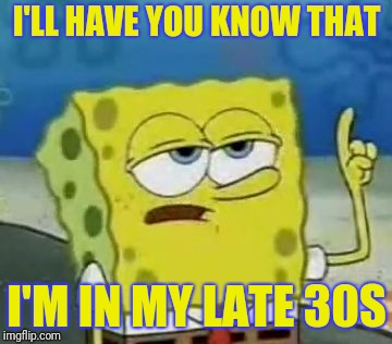 I'll Have You Know Spongebob Meme | I'LL HAVE YOU KNOW THAT I'M IN MY LATE 30S | image tagged in memes,ill have you know spongebob | made w/ Imgflip meme maker