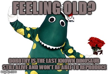 FEELING OLD? DOROTHY IS THE LAST KNOWN DINOSAUR STILL ALIVE AND WON'T BE ABLE TO REPRODUCE | image tagged in dorothy the dinosaur | made w/ Imgflip meme maker