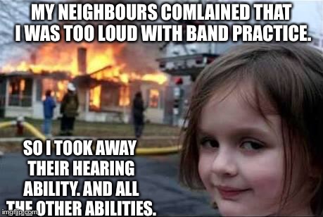 Burning House Girl | MY NEIGHBOURS COMLAINED THAT I WAS TOO LOUD WITH BAND PRACTICE. SO I TOOK AWAY THEIR HEARING ABILITY. AND ALL THE OTHER ABILITIES. | image tagged in burning house girl | made w/ Imgflip meme maker