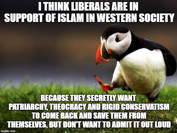 Unpopular Opinion Puffin Meme | I THINK LIBERALS ARE IN SUPPORT OF ISLAM IN WESTERN SOCIETY; BECAUSE THEY SECRETLY WANT PATRIARCHY, THEOCRACY AND RIGID CONSERVATISM TO COME BACK AND SAVE THEM FROM THEMSELVES, BUT DON'T WANT TO ADMIT IT OUT LOUD | image tagged in memes,unpopular opinion puffin | made w/ Imgflip meme maker