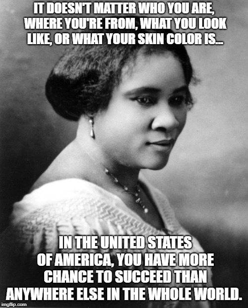 Madam C J Walker | IT DOESN'T MATTER WHO YOU ARE, WHERE YOU'RE FROM, WHAT YOU LOOK LIKE, OR WHAT YOUR SKIN COLOR IS... IN THE UNITED STATES OF AMERICA, YOU HAVE MORE CHANCE TO SUCCEED THAN ANYWHERE ELSE IN THE WHOLE WORLD. | image tagged in madam c j walker | made w/ Imgflip meme maker