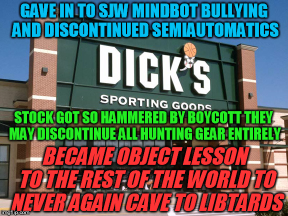 Looks like Dick's is sorry they kowtowed to the liberal bullies now | GAVE IN TO SJW MINDBOT BULLYING AND DISCONTINUED SEMIAUTOMATICS; STOCK GOT SO HAMMERED BY BOYCOTT THEY MAY DISCONTINUE ALL HUNTING GEAR ENTIRELY; BECAME OBJECT LESSON TO THE REST OF THE WORLD TO NEVER AGAIN CAVE TO LIBTARDS | image tagged in dick's sporting goods store,gun control | made w/ Imgflip meme maker