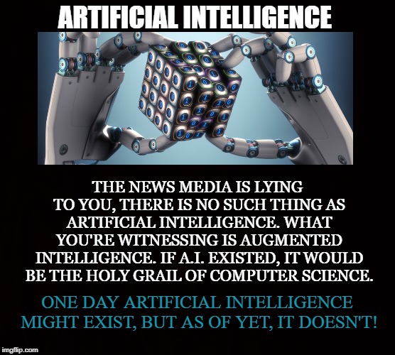 A.I. | ARTIFICIAL INTELLIGENCE; THE NEWS MEDIA IS LYING TO YOU, THERE IS NO SUCH THING AS ARTIFICIAL INTELLIGENCE. WHAT YOU'RE WITNESSING IS AUGMENTED INTELLIGENCE. IF A.I. EXISTED, IT WOULD BE THE HOLY GRAIL OF COMPUTER SCIENCE. ONE DAY ARTIFICIAL INTELLIGENCE MIGHT EXIST, BUT AS OF YET, IT DOESN'T! | image tagged in artificial intelligence,augmented intelligence,news,computer,science,ai | made w/ Imgflip meme maker