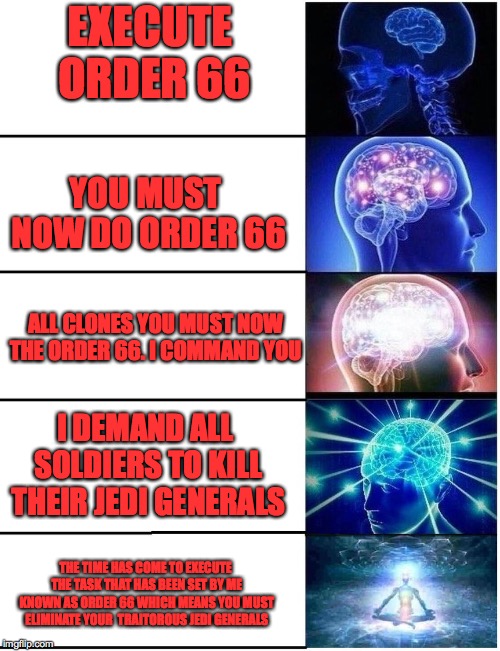 Expanding Brain 5 Panel | EXECUTE ORDER 66; YOU MUST NOW DO ORDER 66; ALL CLONES YOU MUST NOW THE ORDER 66. I COMMAND YOU; I DEMAND ALL SOLDIERS TO KILL THEIR JEDI GENERALS; THE TIME HAS COME TO EXECUTE THE TASK THAT HAS BEEN SET BY ME KNOWN AS ORDER 66 WHICH MEANS YOU MUST ELIMINATE YOUR  TRAITOROUS JEDI GENERALS | image tagged in expanding brain 5 panel | made w/ Imgflip meme maker