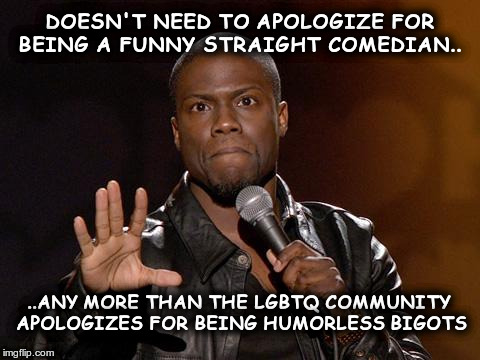 kevin hart | DOESN'T NEED TO APOLOGIZE FOR BEING A FUNNY STRAIGHT COMEDIAN.. ..ANY MORE THAN THE LGBTQ COMMUNITY APOLOGIZES FOR BEING HUMORLESS BIGOTS | image tagged in kevin hart | made w/ Imgflip meme maker