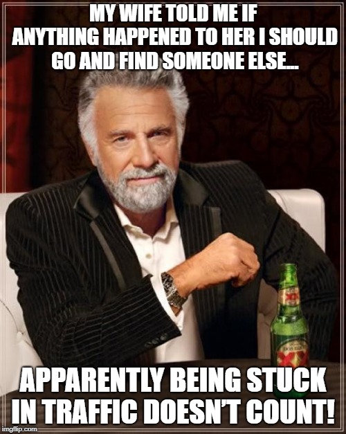 The Most Interesting Man In The World | MY WIFE TOLD ME IF ANYTHING HAPPENED TO HER I SHOULD GO AND FIND SOMEONE ELSE... APPARENTLY BEING STUCK IN TRAFFIC DOESN’T COUNT! | image tagged in memes,the most interesting man in the world | made w/ Imgflip meme maker