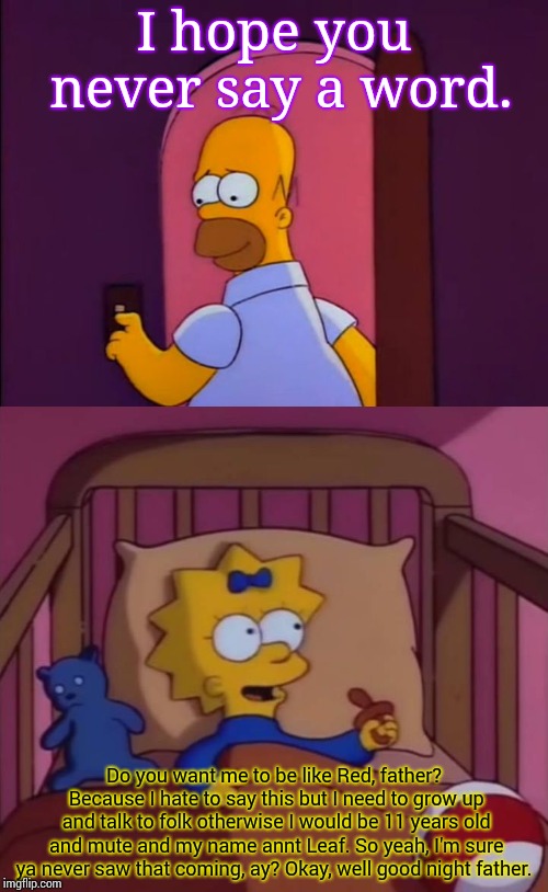 Um.... Maggie, maybe it's best if you stay a baby forever and stay mute. | I hope you never say a word. Do you want me to be like Red, father? Because I hate to say this but I need to grow up and talk to folk otherwise I would be 11 years old and mute and my name annt Leaf. So yeah, I'm sure ya never saw that coming, ay? Okay, well good night father. | image tagged in i hope you never say a word simpsons maggie homer,red and leaf | made w/ Imgflip meme maker