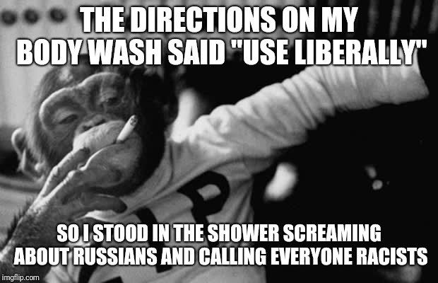 Gotta follow the instructions | THE DIRECTIONS ON MY BODY WASH SAID "USE LIBERALLY"; SO I STOOD IN THE SHOWER SCREAMING ABOUT RUSSIANS AND CALLING EVERYONE RACISTS | image tagged in liberals | made w/ Imgflip meme maker