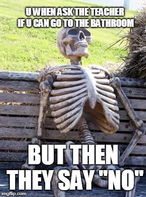 Waiting Skeleton Meme | U WHEN ASK THE TEACHER IF U CAN GO TO THE BATHROOM; BUT THEN THEY SAY "NO" | image tagged in memes,waiting skeleton | made w/ Imgflip meme maker
