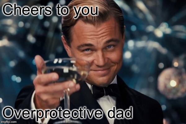 Cheers to you Overprotective dad | image tagged in memes,leonardo dicaprio cheers | made w/ Imgflip meme maker