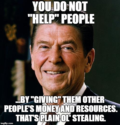 Ronald Reagan face | YOU DO NOT "HELP" PEOPLE; ...BY "GIVING" THEM OTHER PEOPLE'S MONEY AND RESOURCES. THAT'S PLAIN OL' STEALING. | image tagged in ronald reagan face | made w/ Imgflip meme maker