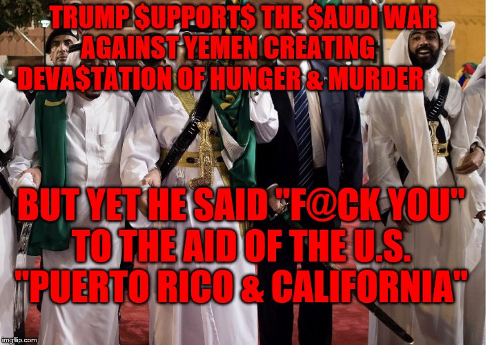 Trump Saudi Arabia Sword | TRUMP $UPPORT$ THE $AUDI WAR   AGAINST YEMEN CREATING          DEVA$TATION OF HUNGER & MURDER; BUT YET HE SAID "F@CK YOU"   TO THE AID OF THE U.S.     "PUERTO RICO & CALIFORNIA" | image tagged in trump saudi arabia sword | made w/ Imgflip meme maker