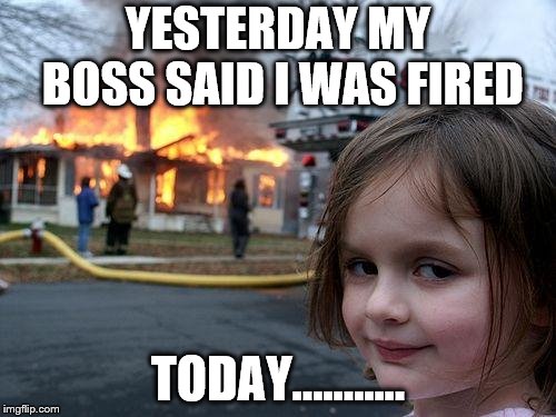 Disaster Girl | YESTERDAY MY BOSS SAID I WAS FIRED; TODAY...…….. | image tagged in memes,disaster girl | made w/ Imgflip meme maker