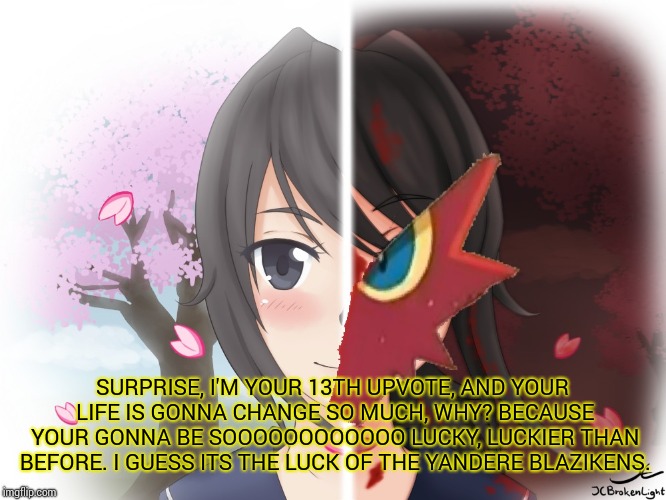 Yandere Blaziken | SURPRISE, I'M YOUR 13TH UPVOTE, AND YOUR LIFE IS GONNA CHANGE SO MUCH, WHY? BECAUSE YOUR GONNA BE SOOOOOOOOOOOO LUCKY, LUCKIER THAN BEFORE.  | image tagged in yandere blaziken | made w/ Imgflip meme maker