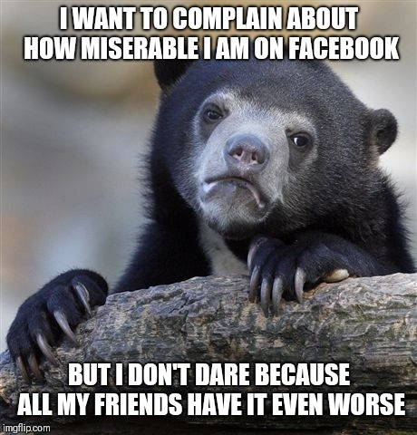 Confession Bear Meme | I WANT TO COMPLAIN ABOUT HOW MISERABLE I AM ON FACEBOOK; BUT I DON'T DARE BECAUSE ALL MY FRIENDS HAVE IT EVEN WORSE | image tagged in memes,confession bear | made w/ Imgflip meme maker