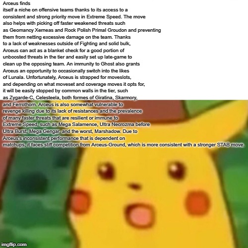 Surprised Pikachu Meme | Arceus finds itself a niche on offensive teams thanks to its access to a consistent and strong priority move in Extreme Speed. The move also helps with picking off faster weakened threats such as Geomancy Xerneas and Rock Polish Primal Groudon and preventing them from netting excessive damage on the team.
Thanks to a lack of weaknesses outside of Fighting and solid bulk, Arceus can act as a blanket check for a good portion of unboosted threats in the tier and easily set up late-game to clean up the opposing team. An immunity to Ghost also grants Arceus an opportunity to occasionally switch into the likes of Lunala.
Unfortunately, Arceus is strapped for moveslots, and depending on what moveset and coverage moves it opts for, it will be easily stopped by common walls in the tier, such as Zygarde-C, Celesteela, both formes of Giratina, Skarmory, and Ferrothorn.
Arceus is also somewhat vulnerable to revenge killing due to its lack of resistances and the prevalence of many faster threats that are resilient or immune to Extreme Speed, such as Mega Salamence, Ultra Necrozma before Ultra Burst, Mega Gengar, and the worst, Marshadow.
Due to Arceus's inconsistent performance that is dependent on matchups, it faces stiff competition from Arceus-Ground, which is more consistent with a stronger STAB move. | image tagged in memes,surprised pikachu | made w/ Imgflip meme maker