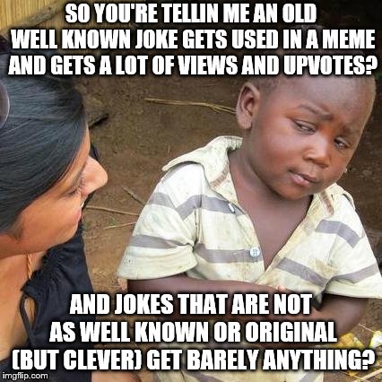 Am I the only one who has noticed this? | SO YOU'RE TELLIN ME AN OLD WELL KNOWN JOKE GETS USED IN A MEME AND GETS A LOT OF VIEWS AND UPVOTES? AND JOKES THAT ARE NOT AS WELL KNOWN OR ORIGINAL (BUT CLEVER) GET BARELY ANYTHING? | image tagged in memes,third world skeptical kid,old jokes,jokes,imgflip | made w/ Imgflip meme maker