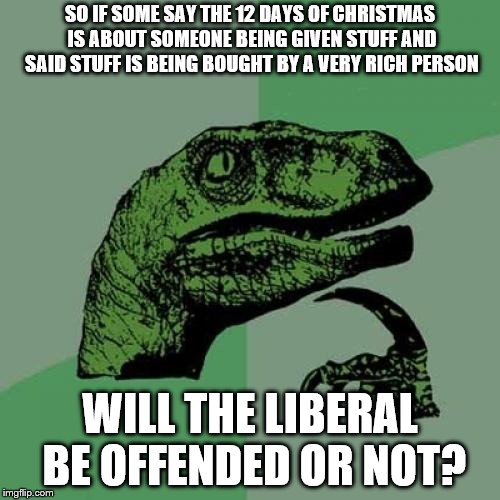 Don't tell me this will be the next song that is actually not offensive to get banned | SO IF SOME SAY THE 12 DAYS OF CHRISTMAS IS ABOUT SOMEONE BEING GIVEN STUFF AND SAID STUFF IS BEING BOUGHT BY A VERY RICH PERSON; WILL THE LIBERAL BE OFFENDED OR NOT? | image tagged in memes,philosoraptor,stupid liberals,capitalism | made w/ Imgflip meme maker