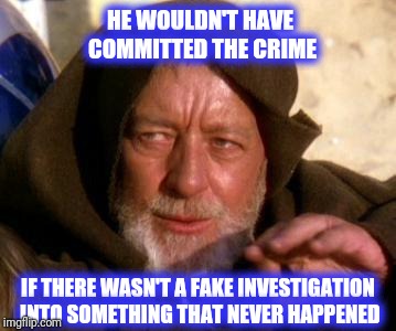 Obi Wan Kenobi Jedi Mind Trick | HE WOULDN'T HAVE COMMITTED THE CRIME IF THERE WASN'T A FAKE INVESTIGATION INTO SOMETHING THAT NEVER HAPPENED | image tagged in obi wan kenobi jedi mind trick,scumbag | made w/ Imgflip meme maker