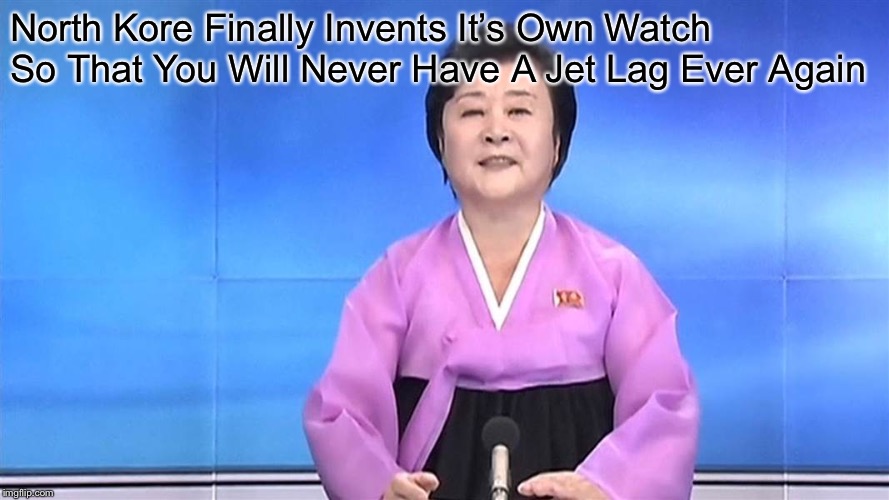 North Korean News Lady | North Kore Finally Invents It’s Own Watch So That You Will Never Have A Jet Lag Ever Again | image tagged in north korean news lady | made w/ Imgflip meme maker