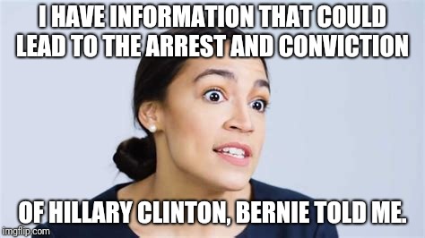 ocasio-cortez | I HAVE INFORMATION THAT COULD LEAD TO THE ARREST AND CONVICTION; OF HILLARY CLINTON, BERNIE TOLD ME. | image tagged in ocasio-cortez | made w/ Imgflip meme maker