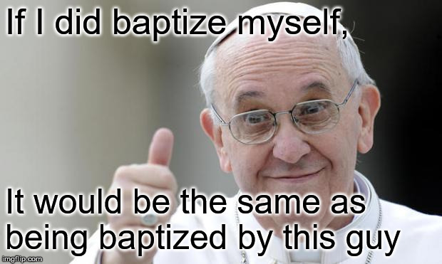 Pope francis | If I did baptize myself, It would be the same as being baptized by this guy | image tagged in pope francis | made w/ Imgflip meme maker
