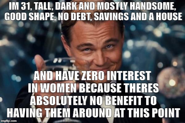 Leonardo Dicaprio Cheers Meme | IM 31, TALL, DARK AND MOSTLY HANDSOME, GOOD SHAPE, NO DEBT, SAVINGS AND A HOUSE AND HAVE ZERO INTEREST IN WOMEN BECAUSE THERES ABSOLUTELY NO | image tagged in memes,leonardo dicaprio cheers | made w/ Imgflip meme maker