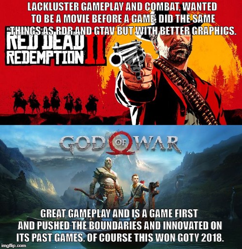 LACKLUSTER GAMEPLAY AND COMBAT, WANTED TO BE A MOVIE BEFORE A GAME. DID THE SAME THINGS AS RDR AND GTAV BUT WITH BETTER GRAPHICS. GREAT GAMEPLAY AND IS A GAME FIRST AND PUSHED THE BOUNDARIES AND INNOVATED ON ITS PAST GAMES. OF COURSE THIS WON GOTY 2018. | made w/ Imgflip meme maker